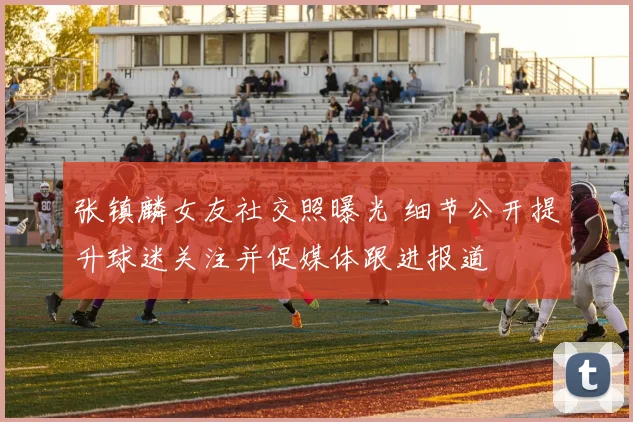 张镇麟女友社交照曝光 细节公开提升球迷关注并促媒体跟进报道