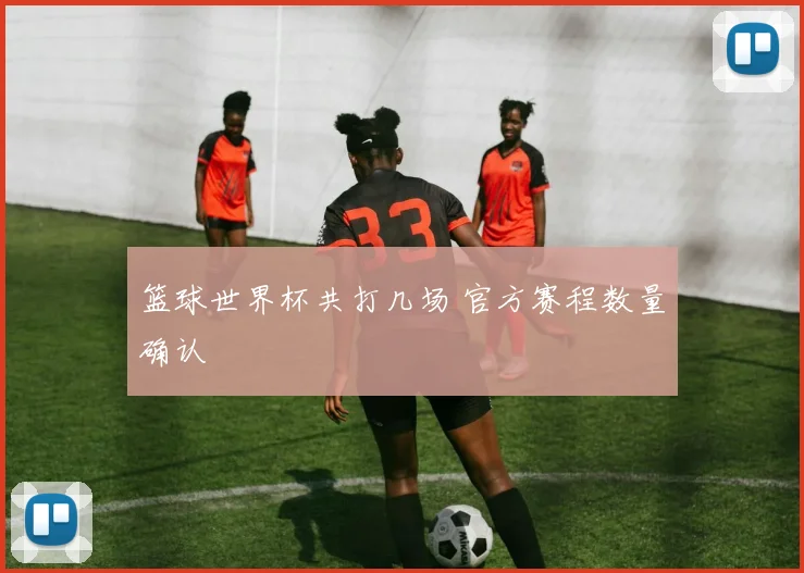 篮球世界杯共打几场 官方赛程数量确认