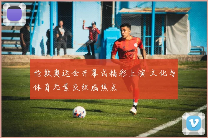 伦敦奥运会开幕式精彩上演 文化与体育元素交织成焦点
