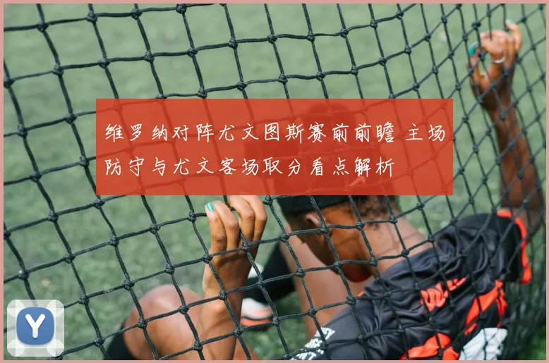 维罗纳对阵尤文图斯赛前前瞻 主场防守与尤文客场取分看点解析