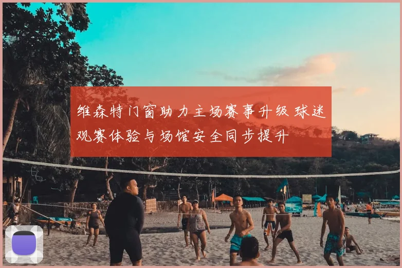 维森特门窗助力主场赛事升级 球迷观赛体验与场馆安全同步提升