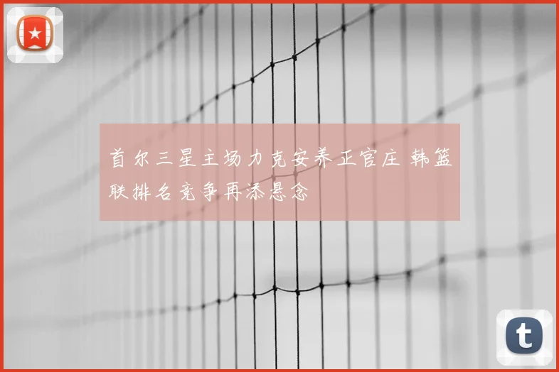 首尔三星主场力克安养正官庄 韩篮联排名竞争再添悬念