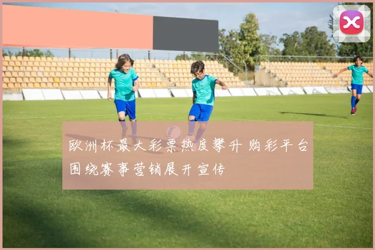 欧洲杯最大彩票热度攀升 购彩平台围绕赛事营销展开宣传