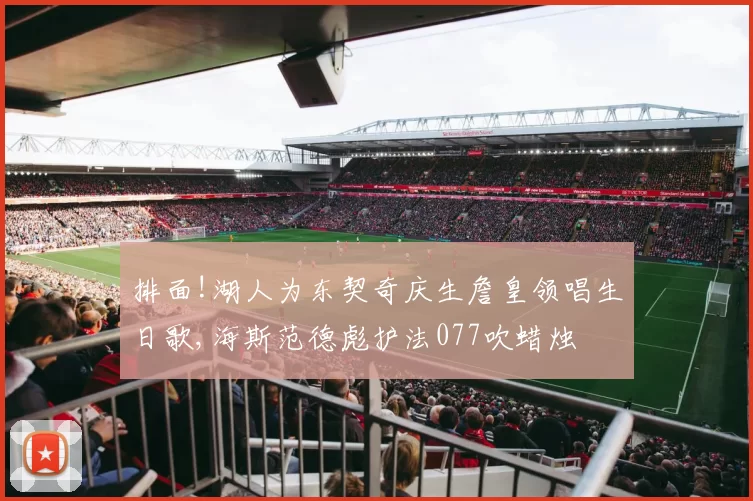 排面!湖人为东契奇庆生詹皇领唱生日歌,海斯范德彪护法077吹蜡烛