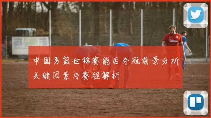 中国男篮世锦赛能否夺冠前景分析关键因素与赛程解析