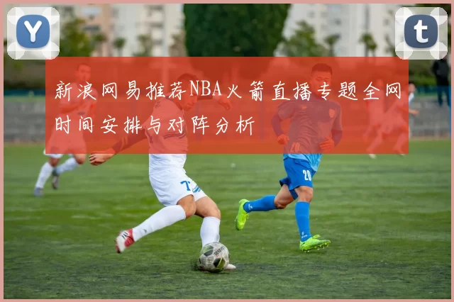 新浪网易推荐NBA火箭直播专题全网时间安排与对阵分析