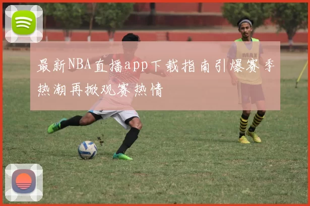 最新NBA直播app下载指南引爆赛季热潮再掀观赛热情