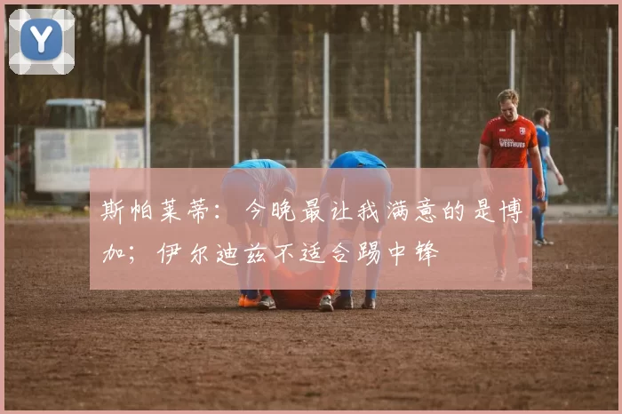 斯帕莱蒂：今晚最让我满意的是博加；伊尔迪兹不适合踢中锋