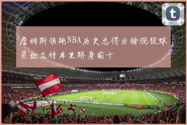 詹姆斯领跑NBA历史总得分榜现役球员杜兰特库里跻身前十