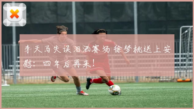 李天马失误泪洒赛场 徐梦桃送上安慰:四年后再来!