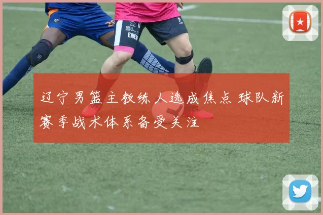 辽宁男篮主教练人选成焦点 球队新赛季战术体系备受关注