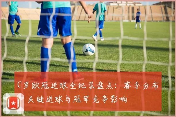 C罗欧冠进球全纪录盘点：赛季分布、关键进球与冠军竞争影响