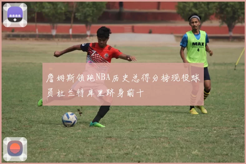 詹姆斯领跑NBA历史总得分榜现役球员杜兰特库里跻身前十