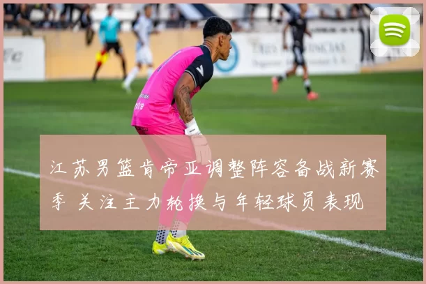 江苏男篮肯帝亚调整阵容备战新赛季 关注主力轮换与年轻球员表现