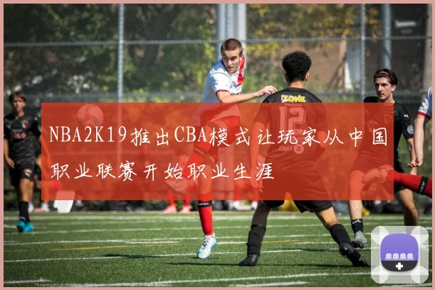 NBA2K19推出CBA模式让玩家从中国职业联赛开始职业生涯