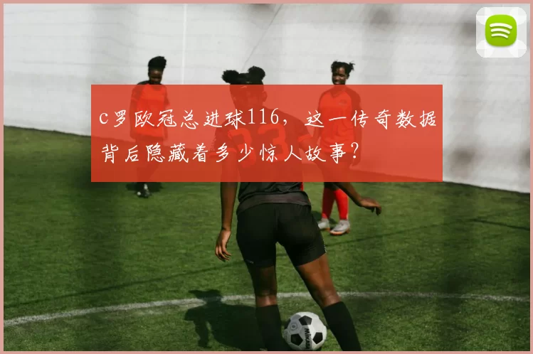 c罗欧冠总进球116,这一传奇数据背后隐藏着多少惊人故事?