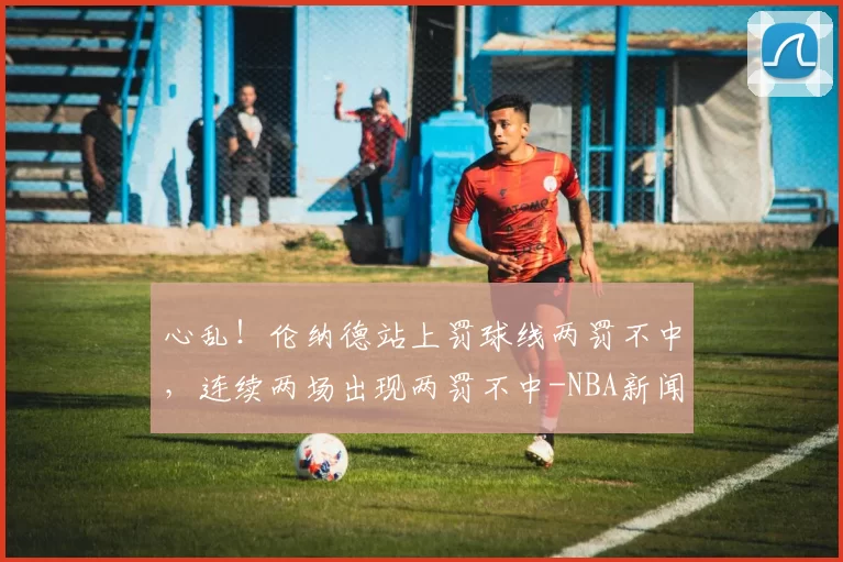 心乱！伦纳德站上罚球线两罚不中，连续两场出现两罚不中-NBA新闻