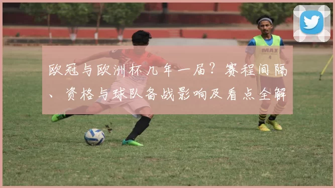 欧冠与欧洲杯几年一届?赛程间隔、资格与球队备战影响及看点全解