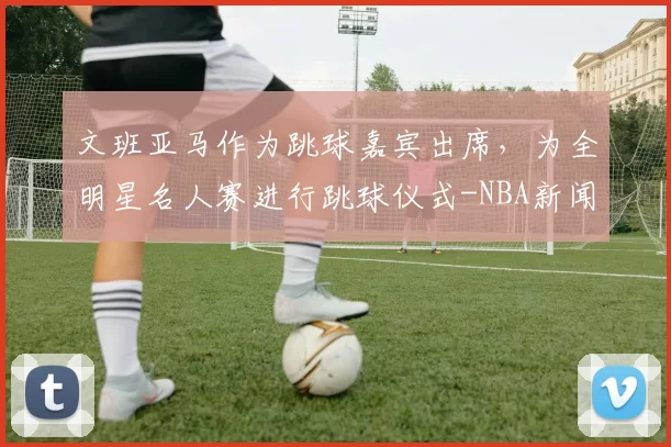 文班亚马作为跳球嘉宾出席，为全明星名人赛进行跳球仪式-NBA新闻