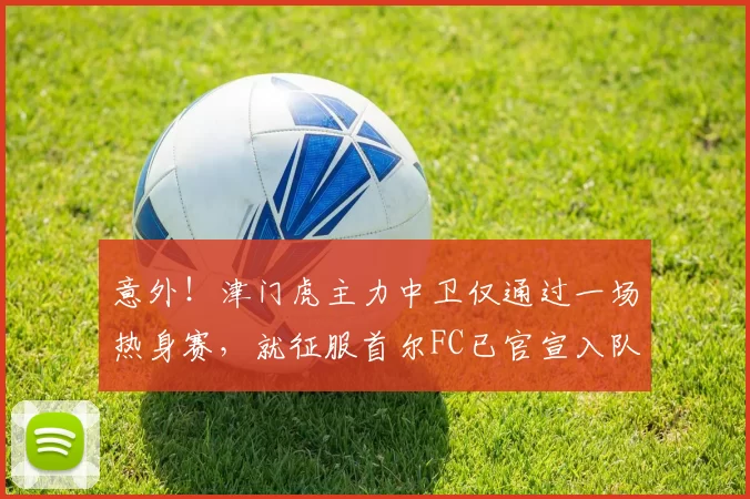 意外！津门虎主力中卫仅通过一场热身赛，就征服首尔FC已官宣入队