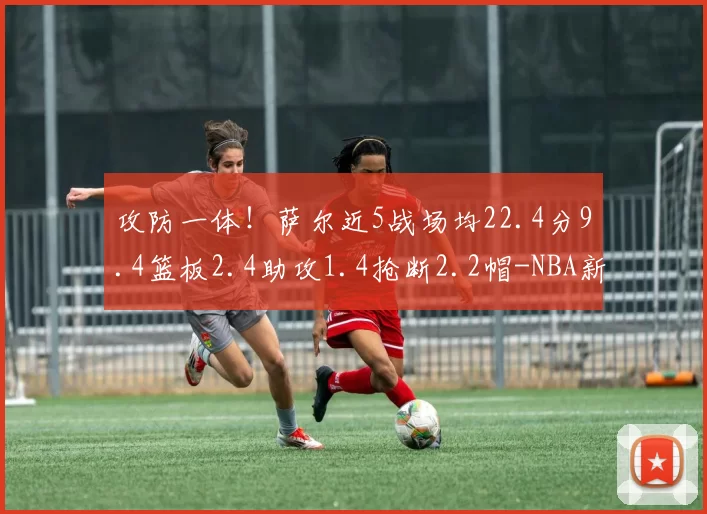 攻防一体！萨尔近5战场均22.4分9.4篮板2.4助攻1.4抢断2.2帽-NBA新闻