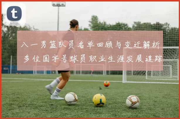 八一男篮队员名单回顾与变迁解析 多位国字号球员职业生涯发展追踪