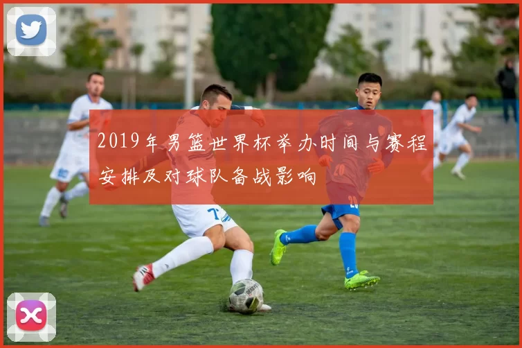 2019年男篮世界杯举办时间与赛程安排及对球队备战影响