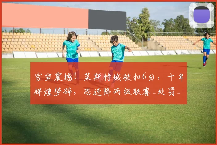 官宣震撼！莱斯特城被扣6分，十年辉煌梦碎，恐连降两级联赛_处罚_赛季_英超