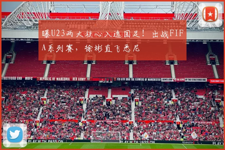 曝U23两大核心入选国足！出战FIFA系列赛，徐彬直飞悉尼