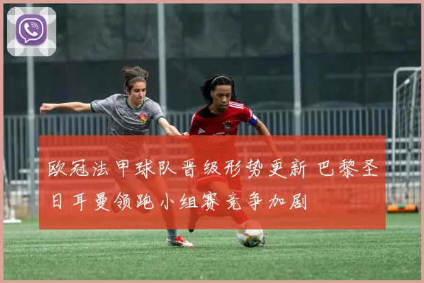 欧冠法甲球队晋级形势更新 巴黎圣日耳曼领跑小组赛竞争加剧