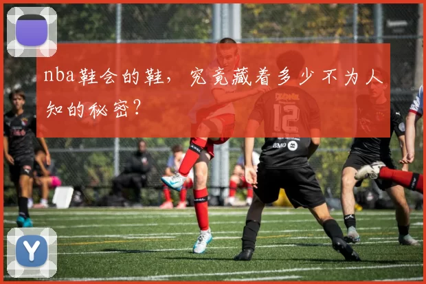 nba鞋会的鞋，究竟藏着多少不为人知的秘密？