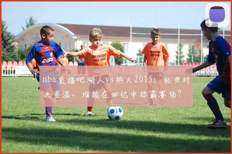 nba直播吧湖人vs热火2015：经典对决重温，谁能在回忆中称霸赛场？