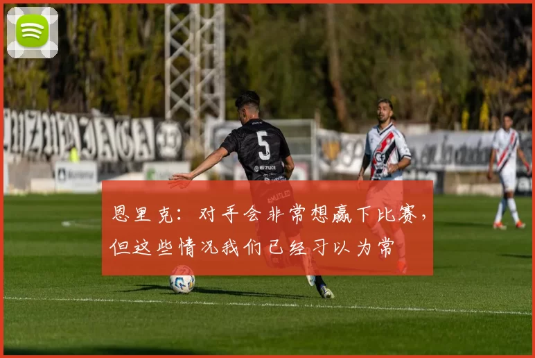 恩里克：对手会非常想赢下比赛，但这些情况我们已经习以为常