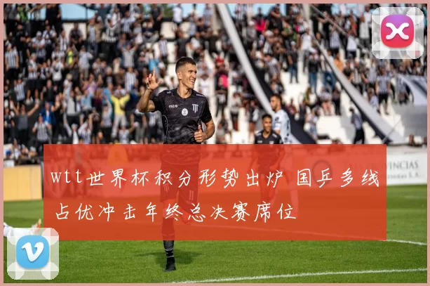 wtt世界杯积分形势出炉 国乒多线占优冲击年终总决赛席位