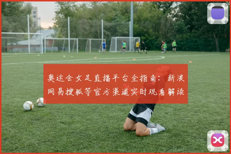 奥运会女足直播平台全指南:新浪网易搜狐等官方渠道实时观看解读