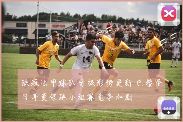 欧冠法甲球队晋级形势更新 巴黎圣日耳曼领跑小组赛竞争加剧