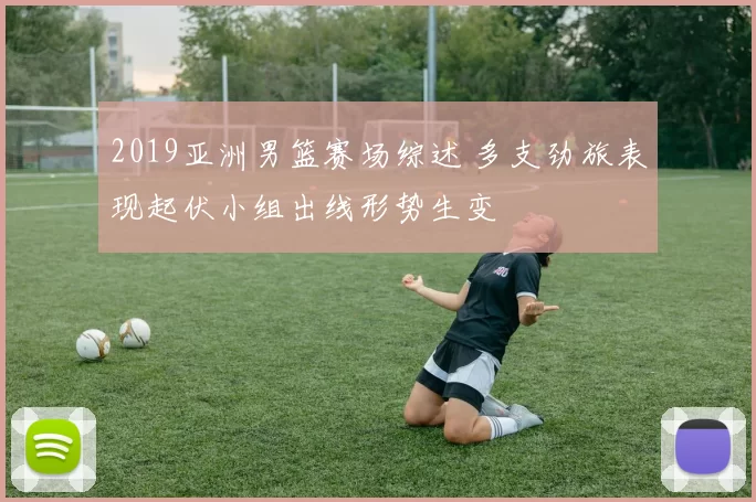 2019亚洲男篮赛场综述 多支劲旅表现起伏小组出线形势生变