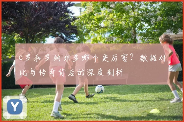 c罗和罗纳尔多哪个更厉害？数据对比与传奇背后的深度剖析