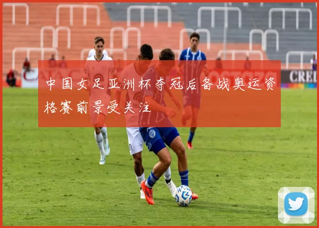 中国女足亚洲杯夺冠后备战奥运资格赛前景受关注