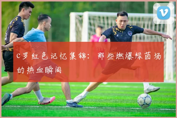 c罗红色记忆集锦：那些燃爆绿茵场的热血瞬间