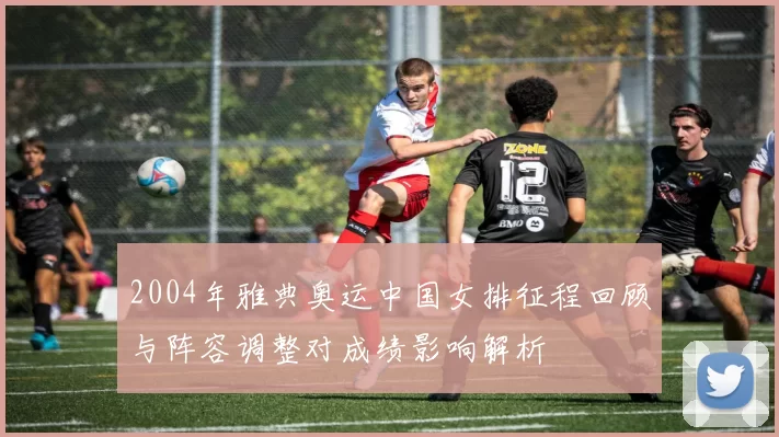 2004年雅典奥运中国女排征程回顾与阵容调整对成绩影响解析