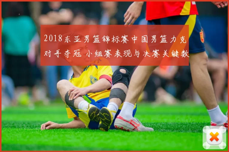 2018东亚男篮锦标赛中国男篮力克对手夺冠 小组赛表现与决赛关键数据回顾