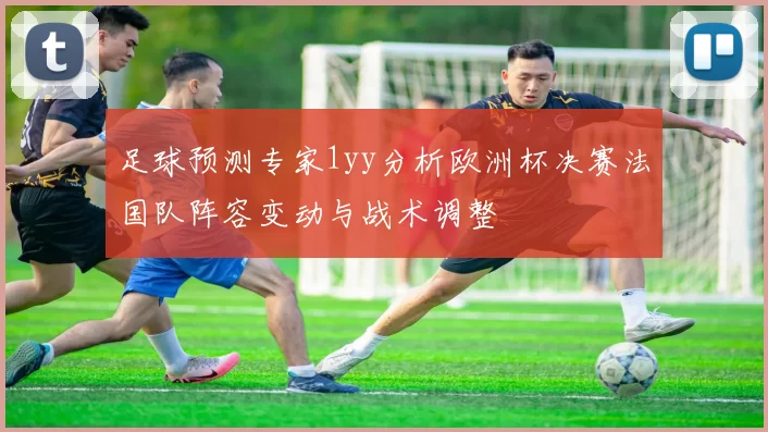 足球预测专家1yy分析欧洲杯决赛法国队阵容变动与战术调整