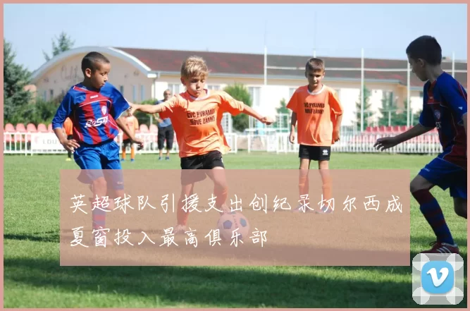 英超球队引援支出创纪录切尔西成夏窗投入最高俱乐部