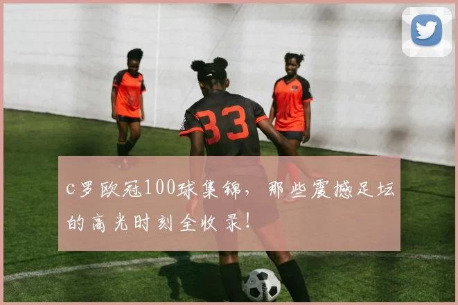 c罗欧冠100球集锦，那些震撼足坛的高光时刻全收录！