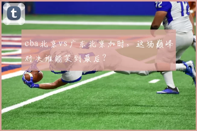 cba北京vs广东北京加时，这场巅峰对决谁能笑到最后？