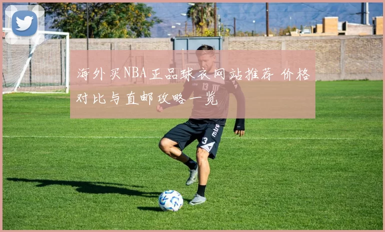 海外买NBA正品球衣网站推荐 价格对比与直邮攻略一览